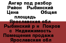 Ангар под разбор › Район ­ Рыбинский › Цена ­ 200 000 › Общая площадь ­ 500 - Ярославская обл., Рыбинский р-н, Покров с. Недвижимость » Помещения продажа   . Ярославская обл.